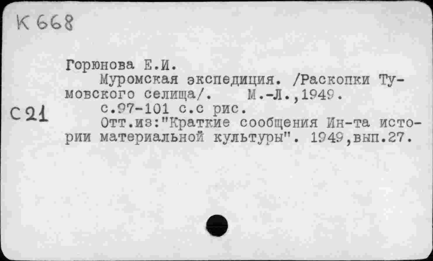 ﻿K GG8
cal
Горюнова Е.И.
Муромская экспедиция. /Раскопки Ту-мовского селища/. М.-Л.,1949.
с.97-101 с.с рис.
Отт.из:"Краткие сообщения Ин-та истории материальной культуры". 1949,вып.27.